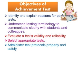 Objectives of
Achievement Test
Identify and explain reasons for performing
tests.
Understand testing terminology to
communicate clearly with students and
colleagues.
Evaluate a test’s validity and reliability.
Select appropriate tests.
Administer test protocols properly and
safely.
 