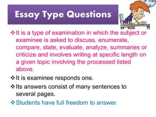 Essay Type Questions
It is a type of examination in which the subject or
examinee is asked to discuss, enumerate,
compare, state, evaluate, analyze, summaries or
criticize and involves writing at specific length on
a given topic involving the processed listed
above.
It is examinee responds one.
Its answers consist of many sentences to
several pages.
Students have full freedom to answer.
 