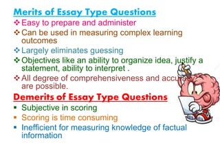 Merits of Essay Type Questions
Easy to prepare and administer
Can be used in measuring complex learning
outcomes
Largely eliminates guessing
Objectives like an ability to organize idea, justify a
statement, ability to interpret .
All degree of comprehensiveness and accuracy
are possible.
Demerits of Essay Type Questions
 Subjective in scoring
 Scoring is time consuming
 Inefficient for measuring knowledge of factual
information
 