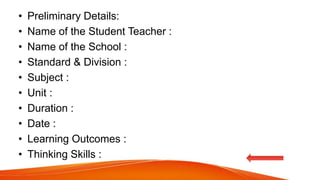 • Preliminary Details:
• Name of the Student Teacher :
• Name of the School :
• Standard & Division :
• Subject :
• Unit :
• Duration :
• Date :
• Learning Outcomes :
• Thinking Skills :
 