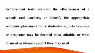 Achievement tests evaluate the effectiveness of a
schools and teachers, or identify the appropriate
academic placement for a student—i.e., what courses
or programs may be deemed most suitable, or what
forms of academic support they may need
 