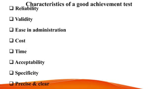 Characteristics of a good achievement test
 Reliability
 Validity
 Ease in administration
 Cost
 Time
 Acceptability
 Specificity
 Precise & clear
 