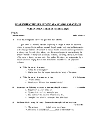 GOVERNMENT HIGHER SECONDARY SCHOOL KALANJOOR
ACHIEVEMENT TEST ( September, 2020)
STD:IX
Time:30 minutes Max. Score:25
I. Read the passage and answer the questions that follows:
Opera refers to a dramatic art form, originating in Europe, in which the emotional
content is conveyed to the audience as much through music, both vocal and instrumental,
as it is through the lyrics. By contrast, in musical theater an actor's dramatic performance
is primary, and the music plays a lesser role. The drama in opera is presented using the
primary elements of theater such as scenery, costumes, and acting. However, the words
of the opera, or libretto, are sung rather than spoken. The singers are accompanied by a
musical ensemble ranging from a small instrumental ensemble to a full symphonic
orchestra.
A. Write the answer in a word: 1*2=2marks
1. Where did opera originate?
2. Find a word from the passage that refers to ‘words of the opera’.
B. Write the answer in a sentence or two: 1 ½* 2=3marks
3. What is opera?
4. How is opera different from a musical theater?
II. Rearrange the following segments to form meaningful sentence. 1*4=4marks
5. Singer/was/ good/ a/ Tarun/ not
6. Nets/at/ the/cricket/ for/ waiting/is/ you.
7. His/ audience/ the/ cheered/ determination/ for.
8. Transpire/ see/ practice/ can/ magic/ and/ what/ hard.
III. Fill in the blanks using the correct form of the verbs given in the brackets:
1*5=5marks
9. The next day ________(bring) a new ray of hope.
10. I felt more at ease and soon ______(start) to hit the ball well.
 