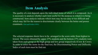 Item Analysis
The quality of a test depends upon the individual items of which it is composed. As it
is necessary to analyze whether each item useful for the purpose to which it is being
constructed. Item analysis indicate which item may be too easy or too difficult and
which may fail for the reason to discriminate clearly between the better and poorer
examiners. Ebel and Frisbie (1991).
The selected response sheets have to be arranged in the score order from highest to
lowest. The score obtained by upper 27% students and the bottom 27% students were
taken from each group as the high group and low group respectively (Crow & Crow).
In order to select the items for the final test, the Discriminating Power and Difficulty
Index of each item must be find out.
 