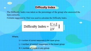Difficulty Index
The Difficulty Index was taken as the percentage of the group who answered the
item correctly.
Formula suggested by Ebel was used to calculate the Difficulty Index.
Where;
U = number of correct responses in the upper group.
L = number of correct responses in the lower group
N = number of pupils in any group.
 