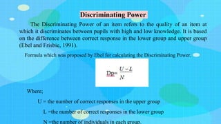 Discriminating Power
The Discriminating Power of an item refers to the quality of an item at
which it discriminates between pupils with high and low knowledge. It is based
on the difference between correct response in the lower group and upper group
(Ebel and Frisbie, 1991).
Formula which was proposed by Ebel for calculating the Discriminating Power.
Where;
U = the number of correct responses in the upper group
L =the number of correct responses in the lower group
N =the number of individuals in each group.
 
