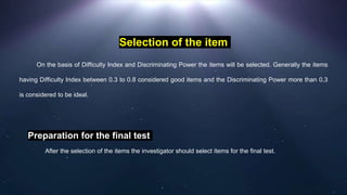 Selection of the item
On the basis of Difficulty Index and Discriminating Power the items will be selected. Generally the items
having Difficulty Index between 0.3 to 0.8 considered good items and the Discriminating Power more than 0.3
is considered to be ideal.
Preparation for the final test
After the selection of the items the investigator should select items for the final test.
 