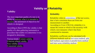Validity and Reliability
Validity
The most important quality of a test is its
ability to measure what it is intended to
measure, the attainment of objectives for
which it is designed.
According to Best (1995) the validity is that
quality of a data gathering instrument or
procedure that enable it to determine it was
designed to determine.
Various kinds- Content validity
Criterion related validity
Face validity
Concurrent validity
Reliability
Reliability refers to consistency of the test scores,
that is how consistent these are from one
measurement to another.
According to Crow (1963) by reliability it is
meant the extent to which or the accuracy with
which a test measures what it has been
constructed to measure.
Reliability coefficient can be calculated with
different methods such as test retest method, split
half method, equivalent or parallel form method
and inter score reliability method.
.
 