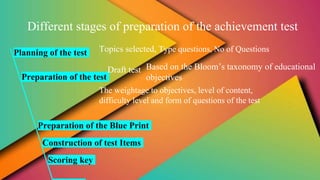 Different stages of preparation of the achievement test
Planning of the test
Preparation of the test
Topics selected, Type questions, No of Questions
Draft test Based on the Bloom’s taxonomy of educational
objectives
The weightage to objectives, level of content,
difficulty level and form of questions of the test
Preparation of the Blue Print
Construction of test Items
Scoring key
 