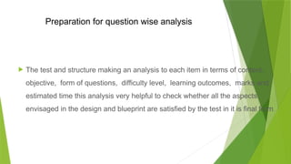 Preparation for question wise analysis
 The test and structure making an analysis to each item in terms of content,
objective, form of questions, difficulty level, learning outcomes, marks and
estimated time this analysis very helpful to check whether all the aspects
envisaged in the design and blueprint are satisfied by the test in it is final form.
 