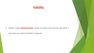 Validity
 Validity means purposiveness .validity of a test is the accuracy with which a
test measures what its Intends to measure.
 