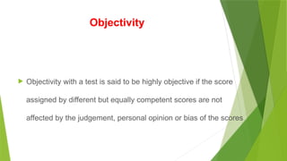Objectivity
 Objectivity with a test is said to be highly objective if the score
assigned by different but equally competent scores are not
affected by the judgement, personal opinion or bias of the scores.
 