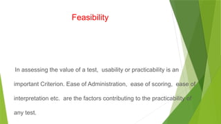 Feasibility
In assessing the value of a test, usability or practicability is an
important Criterion. Ease of Administration, ease of scoring, ease of
interpretation etc. are the factors contributing to the practicability of
any test.
 