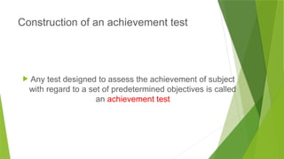 Construction of an achievement test
 Any test designed to assess the achievement of subject
with regard to a set of predetermined objectives is called
an achievement test
 