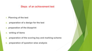 Steps of an achievement test
1. Planning of the test
2. preparation of a design for the test
3. preparation of the blueprint
4. writing of items
5. preparation of the scoring key and marking scheme
6. preparation of question wise analysis
 