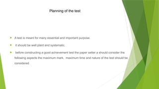 Planning of the test
 A test is meant for many essential and important purpose.
 it should be well plant and systematic.
 before constructing a good achievement test the paper setter a should consider the
following aspects the maximum mark, maximum time and nature of the test should be
considered
 