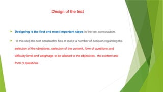 Design of the test
 Designing is the first and most important steps in the test construction.
 in this step the test constructor has to make a number of decision regarding the
selection of the objectives, selection of the content, form of questions and
difficulty level and weightage to be allotted to the objectives, the content and
form of questions
 