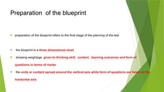 Preparation of the blueprint
 preparation of the blueprint refers to the final stage of the planning of the test
 the blueprint is a three dimensional chart
 showing weightage given to thinking skill, content , learning outcomes and form of
questions in terms of marks
 the units or content spread around the vertical axis while form of questions are listed on the
horizontal axis
 