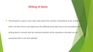 Writing of items
 The blueprint is give a very clear idea about the number of questions to be a written from
each unit then forms and objectives the difficulty level also has to be considered while
writing items it should also be checked whether all the questions included can be
answered with in the time allotted.
 