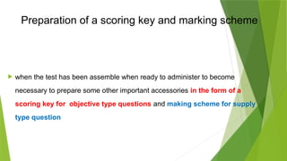 Preparation of a scoring key and marking scheme
 when the test has been assemble when ready to administer to become
necessary to prepare some other important accessories in the form of a
scoring key for objective type questions and making scheme for supply
type question
 