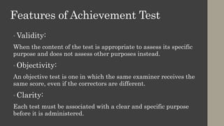 Features of Achievement Test
• Validity:
When the content of the test is appropriate to assess its specific
purpose and does not assess other purposes instead.
• Objectivity:
An objective test is one in which the same examiner receives the
same score, even if the correctors are different.
• Clarity:
Each test must be associated with a clear and specific purpose
before it is administered.
 