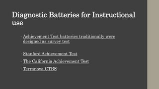 Diagnostic Batteries for Instructional
use
• Achievement Test batteries traditionally were
designed as survey test
• Stanford Achievement Test
• The California Achievement Test
• Terranova CTBS
 