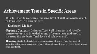 Achievement Tests in Specific Areas
• It is designed to measure a person's level of skill, accomplishment,
or knowledge in a specific area.
Different Modes:
Separate Content – Oriented Tests ( all these tests of specific
course content are intended as end of course tests and used to
measure the students 'final levels of achievement' )
Reading Tests ( identifies the meaning of given words, use of
words, selection, purpose, main thought and the writers tone mood
and content)
 