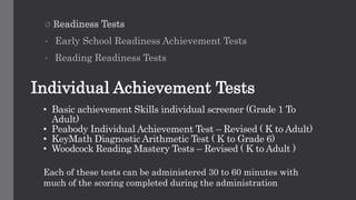 • Basic achievement Skills individual screener (Grade 1 To
Adult)
• Peabody Individual Achievement Test – Revised ( K to Adult)
• KeyMath Diagnostic Arithmetic Test ( K to Grade 6)
• Woodcock Reading Mastery Tests – Revised ( K to Adult )
Ø Readiness Tests
• Early School Readiness Achievement Tests
• Reading Readiness Tests
Individual Achievement Tests
Each of these tests can be administered 30 to 60 minutes with
much of the scoring completed during the administration
 