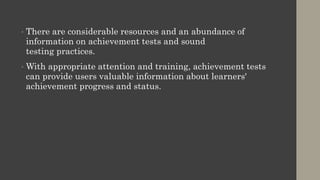• There are considerable resources and an abundance of
information on achievement tests and sound
testing practices.
• With appropriate attention and training, achievement tests
can provide users valuable information about learners'
achievement progress and status.
 