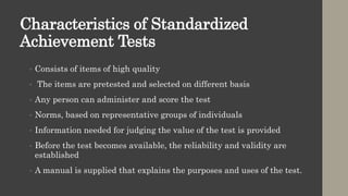 Characteristics of Standardized
Achievement Tests
• Consists of items of high quality
• The items are pretested and selected on different basis
• Any person can administer and score the test
• Norms, based on representative groups of individuals
• Information needed for judging the value of the test is provided
• Before the test becomes available, the reliability and validity are
established
• A manual is supplied that explains the purposes and uses of the test.
 