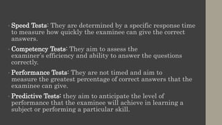 • Speed Tests: They are determined by a specific response time
to measure how quickly the examinee can give the correct
answers.
• Competency Tests: They aim to assess the
examiner’s efficiency and ability to answer the questions
correctly.
• Performance Tests: They are not timed and aim to
measure the greatest percentage of correct answers that the
examinee can give.
• Predictive Tests: they aim to anticipate the level of
performance that the examinee will achieve in learning a
subject or performing a particular skill.
 