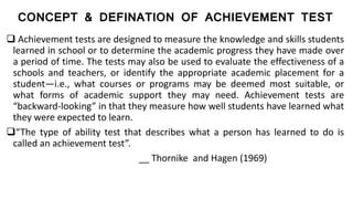 CONCEPT & DEFINATION OF ACHIEVEMENT TEST
 Achievement tests are designed to measure the knowledge and skills students
learned in school or to determine the academic progress they have made over
a period of time. The tests may also be used to evaluate the effectiveness of a
schools and teachers, or identify the appropriate academic placement for a
student—i.e., what courses or programs may be deemed most suitable, or
what forms of academic support they may need. Achievement tests are
“backward-looking” in that they measure how well students have learned what
they were expected to learn.
“The type of ability test that describes what a person has learned to do is
called an achievement test”.
__ Thornike and Hagen (1969)
 