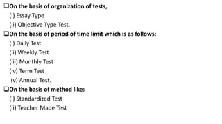 On the basis of organization of tests,
(i) Essay Type
(ii) Objective Type Test.
On the basis of period of time limit which is as follows:
(i) Daily Test
(ii) Weekly Test
(iii) Monthly Test
(iv) Term Test
(v) Annual Test.
On the basis of method like:
(i) Standardized Test
(ii) Teacher Made Test
 