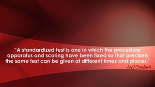 “A standardized test is one in which the procedure,
apparatus and scoring have been fixed so that precisely
the same test can be given at different times and places.”
-LeeJ Cronbach
 
