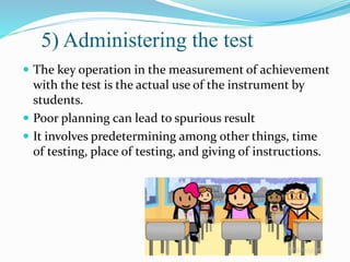 5) Administering the test
 The key operation in the measurement of achievement
with the test is the actual use of the instrument by
students.
 Poor planning can lead to spurious result
 It involves predetermining among other things, time
of testing, place of testing, and giving of instructions.
 