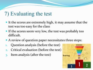 7) Evaluating the test
 It the scores are extremely high, it may assume that the
test was too easy for the class
 If the scores seem very low, the test was probably too
difficult.
 A review of question paper necessitates three steps:
1. Question analysis (before the test)
2. Critical evaluation (before the test)
3. Item analysis (after the test)
 