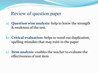 a) Question wise analysis: help to know the strength
& weakness of the test.
b) Critical evaluation: helps to weed out duplication,
spelling mistakes that may exist in the paper
c) Item analysis: enables the teacher to evaluate the
effectiveness of test item
Review of question paper
 