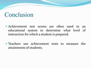 Conclusion
 Achievement test scores are often used in an
educational system to determine what level of
instruction for which a student is prepared.
 Teachers use achievement tests to measure the
attainments of students.
 