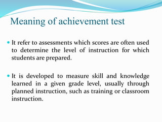 Meaning of achievement test
 It refer to assessments which scores are often used
to determine the level of instruction for which
students are prepared.
 It is developed to measure skill and knowledge
learned in a given grade level, usually through
planned instruction, such as training or classroom
instruction.
 