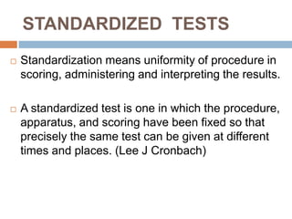 STANDARDIZED TESTS
   Standardization means uniformity of procedure in
    scoring, administering and interpreting the results.

   A standardized test is one in which the procedure,
    apparatus, and scoring have been fixed so that
    precisely the same test can be given at different
    times and places. (Lee J Cronbach)
 