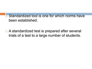    Standardized tool is one for which norms have
    been established.

   A standardized test is prepared after several
    trials of a test to a large number of students.
 