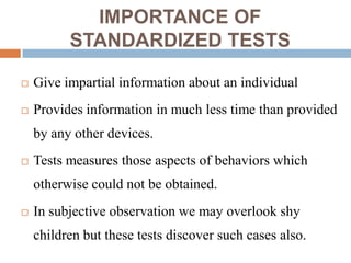 IMPORTANCE OF
          STANDARDIZED TESTS

   Give impartial information about an individual
   Provides information in much less time than provided
    by any other devices.
   Tests measures those aspects of behaviors which
    otherwise could not be obtained.
   In subjective observation we may overlook shy
    children but these tests discover such cases also.
 