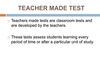 TEACHER MADE TEST
   Teachers made tests are classroom tests and
    are developed by the teachers.

   These tests assess students learning every
    period of time or after a particular unit of study.
 