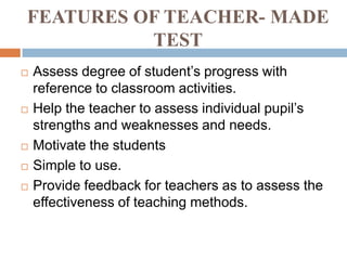 FEATURES OF TEACHER- MADE
          TEST
   Assess degree of student’s progress with
    reference to classroom activities.
   Help the teacher to assess individual pupil’s
    strengths and weaknesses and needs.
   Motivate the students
   Simple to use.
   Provide feedback for teachers as to assess the
    effectiveness of teaching methods.
 