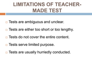 LIMITATIONS OF TEACHER-
             MADE TEST

   Tests are ambiguous and unclear.

   Tests are either too short or too lengthy.

   Tests do not cover the entire content.

   Tests serve limited purpose.

   Tests are usually hurriedly conducted.
 