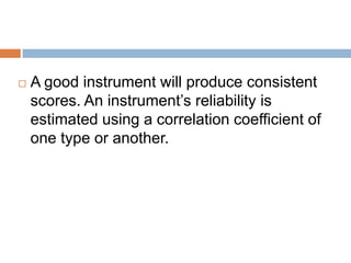    A good instrument will produce consistent
    scores. An instrument’s reliability is
    estimated using a correlation coefficient of
    one type or another.
 