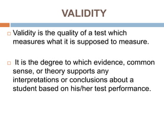 VALIDITY
   Validity is the quality of a test which
    measures what it is supposed to measure.

    It is the degree to which evidence, common
    sense, or theory supports any
    interpretations or conclusions about a
    student based on his/her test performance.
 