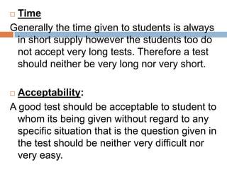 Time
Generally the time given to students is always
 in short supply however the students too do
 not accept very long tests. Therefore a test
 should neither be very long nor very short.

 Acceptability:
A good test should be acceptable to student to
  whom its being given without regard to any
  specific situation that is the question given in
  the test should be neither very difficult nor
  very easy.
 
