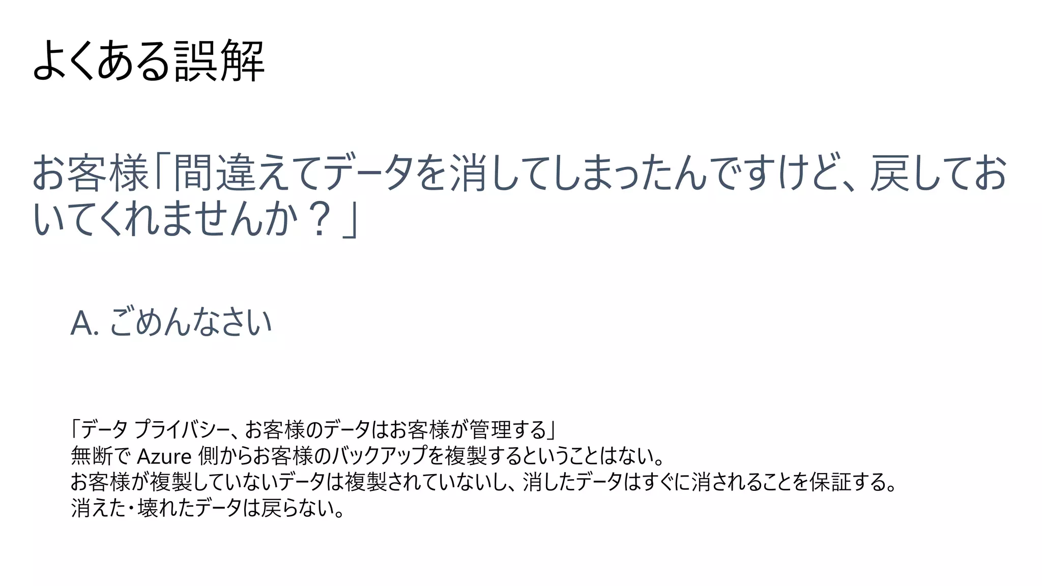 よくある誤解
「データ プライバシー、お客様のデータはお客様が管理する」
無断で Azure 側からお客様のバックアップを複製するということはない。
お客様が複製していないデータは複製されていないし、消したデータはすぐに消されることを保証する。
消えた・壊れたデータは戻らない。
 