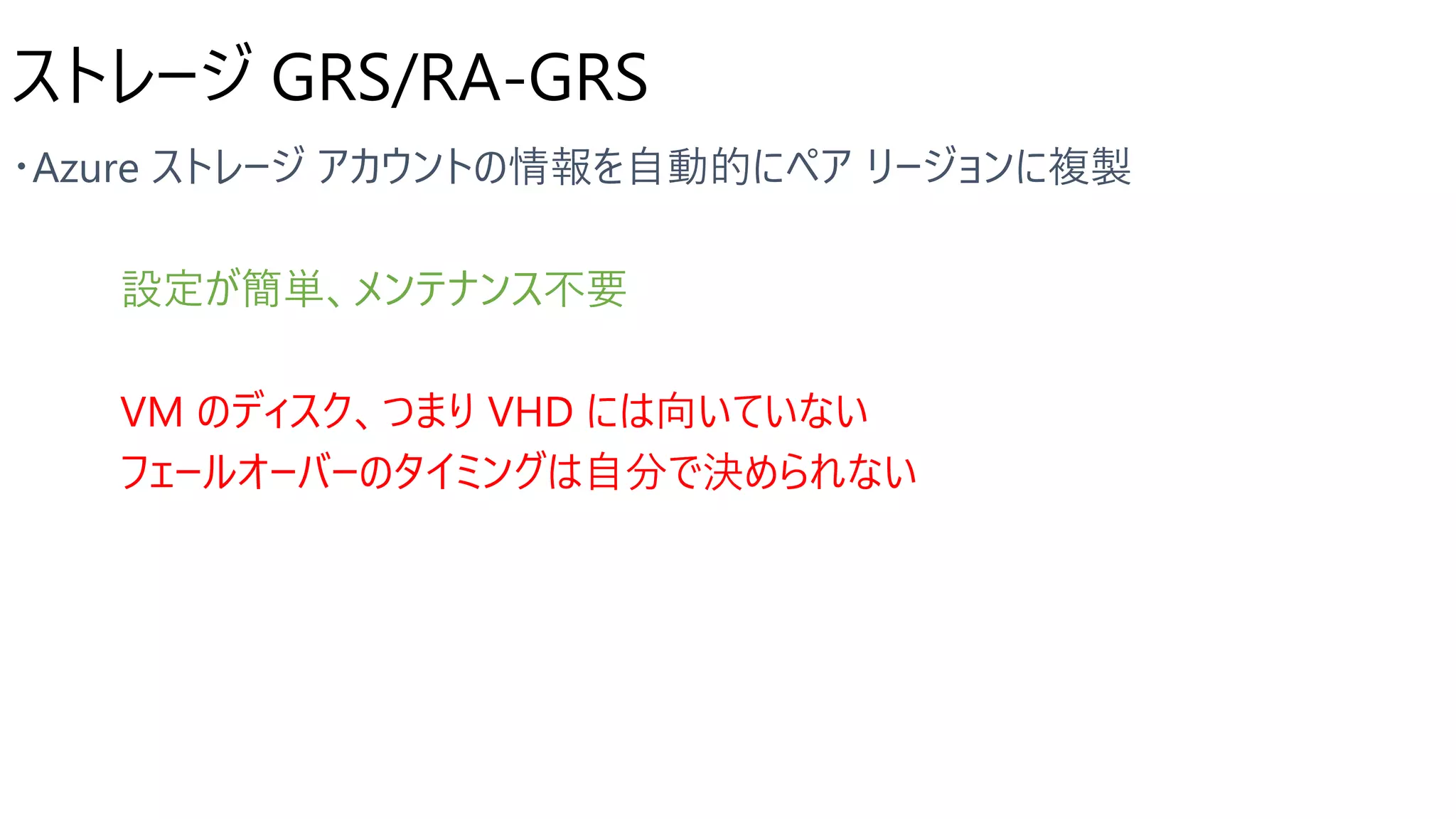 ストレージ GRS/RA-GRS
設定が簡単、メンテナンス不要
VM のディスク、つまり VHD には向いていない
フェールオーバーのタイミングは自分で決められない
 